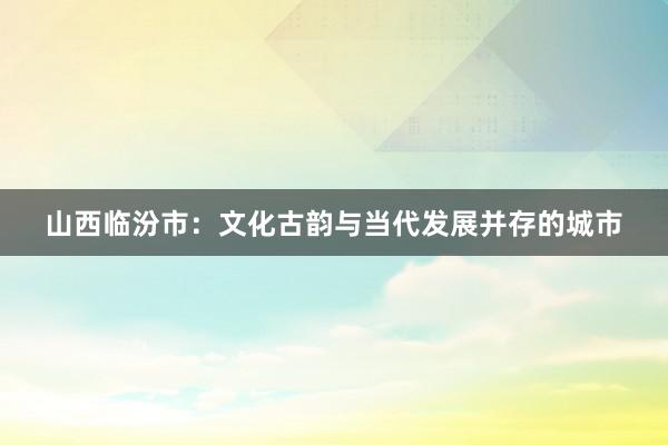 山西临汾市：文化古韵与当代发展并存的城市