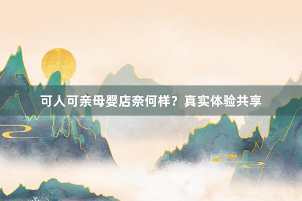 可人可亲母婴店奈何样？真实体验共享
