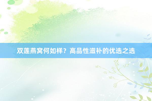 双莲燕窝何如样？高品性滋补的优选之选