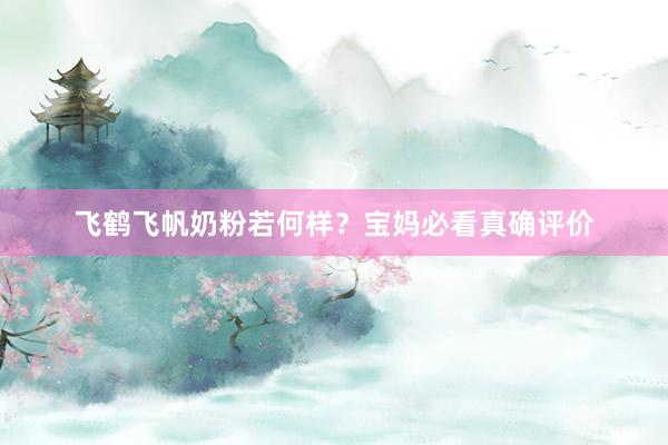 飞鹤飞帆奶粉若何样？宝妈必看真确评价