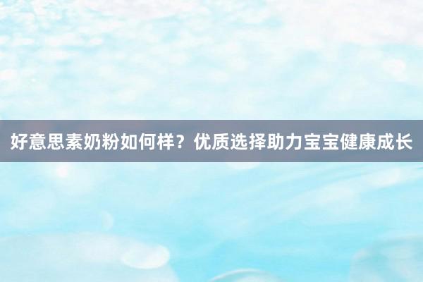 好意思素奶粉如何样？优质选择助力宝宝健康成长