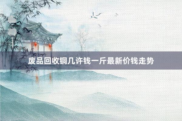 废品回收铜几许钱一斤最新价钱走势